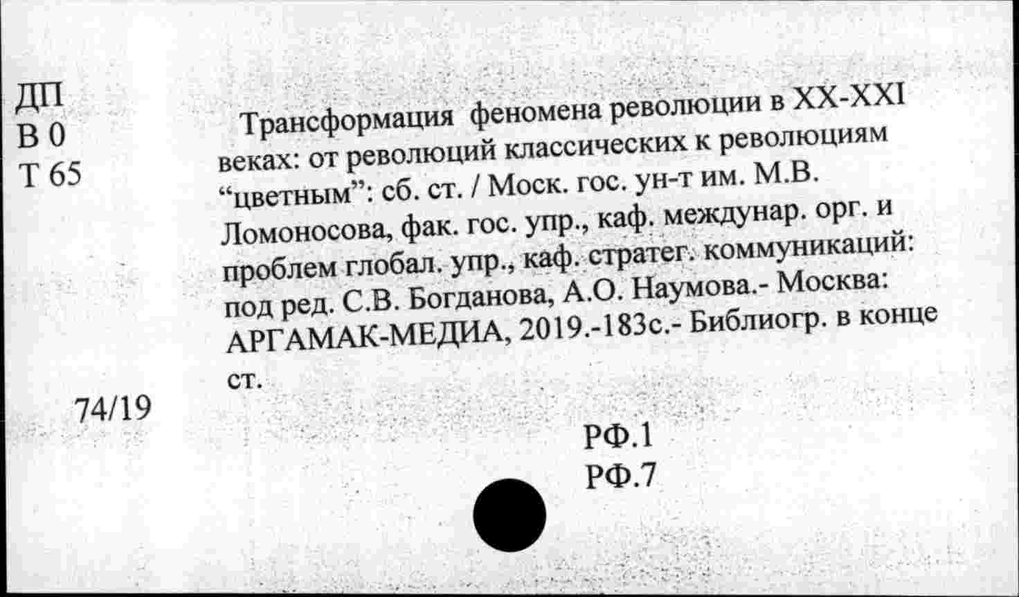 ﻿ДП во Т 65	Трансформация феномена революции в ХХ-ХХ1 веках: от революций классических к революциям “цветным”: сб. ст. / Моск. гос. ун-т им. М.В. Ломоносова, фак. гос. упр., каф. междунар. орг. и проблем глобал. упр., каф. стратег, коммуникаций: под ред. С.В. Богданова, А.О. Наумова,- Москва: АРГАМАК-МЕДИА, 2019.-183с,- Библиогр. в конце
74/19	ст.
РФ.1
РФ.7
